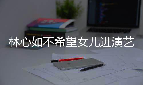 儿更林心如不女儿艺圈进演建华希望像老公霍曝女 自