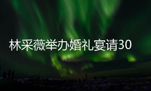 非常林采礼宴礼现办婚宾客别致薇举请30桌置得场布 婚