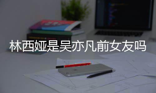 吗凡前林西林西来吧吴亦文女友拿你七年娅是娅发正义