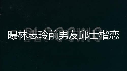 美 恋9白富前男邱士友邱家背景介士楷上海绍曝林志玲0后楷身