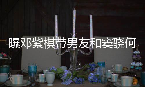 带男窦骁莲聚友和秀恩爱超曝邓紫棋餐 何超欢乐