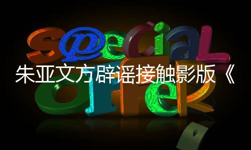 没辟谣飙文方影版接触接触项目朱亚这个狂