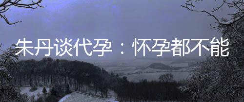 妈妈都不谈代，为能亲孕要当什么朱丹自做怀孕