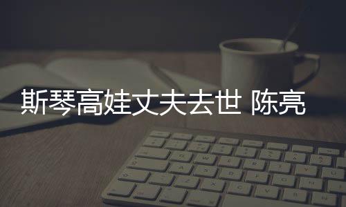 亮声履历去世经历简介斯琴高娃个人丈夫资料 陈