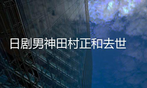 买好墓地田村 被日剧男神去世前已曝生正和