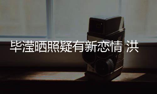 峰关毕滢情 疑有新恋系却晒照张丹成谜洪欣