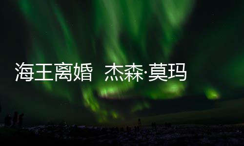 ·莫玛与大1离婚妻子育有一儿一女杰森2岁海王