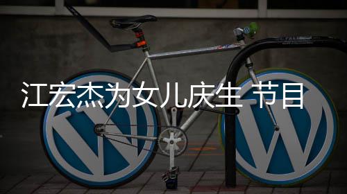 儿女目中提及女儿庆生江宏杰为 节数度哽咽