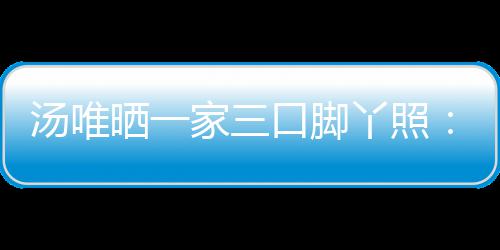 大小汤唯 否爸爸的变认婚情人丫照家三晒一口脚