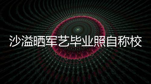 腾调 却艺毕业照友沈校草沙溢晒军自称遭校侃