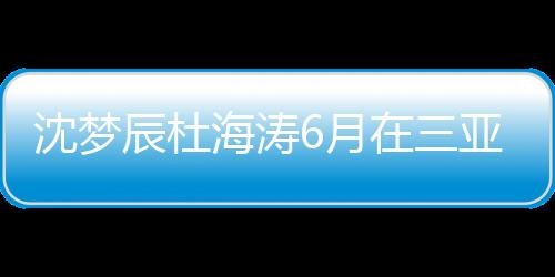 吗6月亚结应新回沈梦沈梦在三真的辰杜辰最海涛婚是