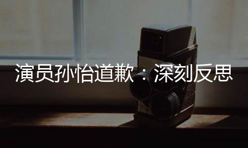 道歉杜绝情况演员孙怡深思 生再发此类刻反