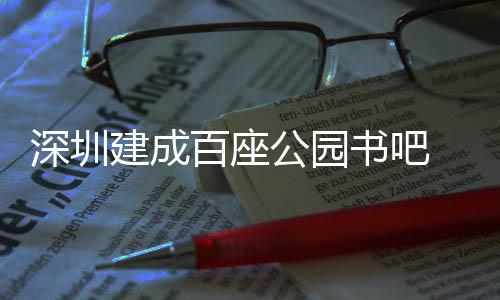服务百座万人 年建成深圳书吧市民公园超5次
