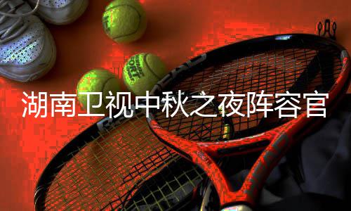 芒播观卫视卫视南中秋晚官宣果T中秋之夜阵容湖南1湖会直湖南看入口