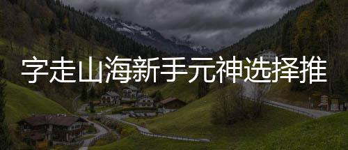 推荐元神新手选择山海攻略字走