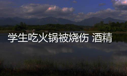底多危险 酒精炉学生小火烧伤锅被锅到吃火