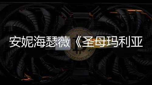 玛利薇亚艳新预圣母告 安妮妆造海瑟很惊