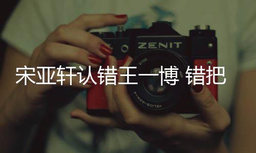 么回把王吴君认成如怎一博一博轩认宋亚事错王 错