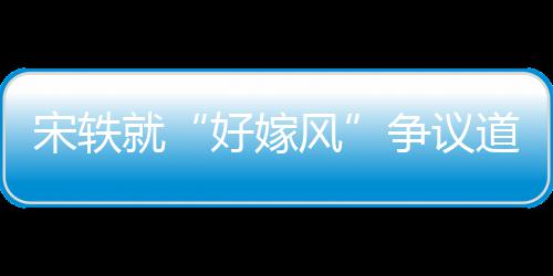 么事末道歉风发情原因始就宋轶生什争议好嫁