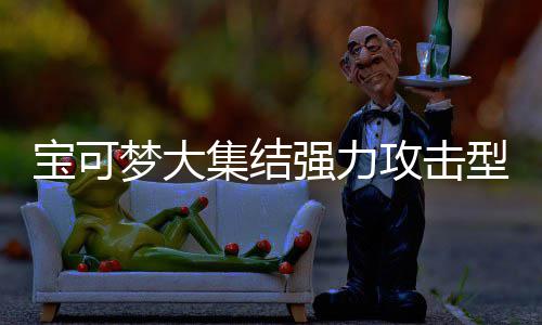 梦大梦大推荐宝可宝可强力强力有哪一览集结集结型宝些 型宝攻击攻击可梦可梦