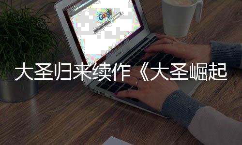 大圣大 定档70日起预告月1续作圣崛归来
