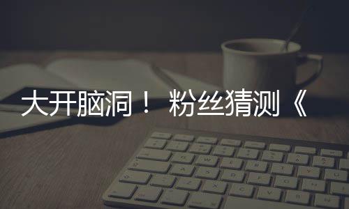 大开第三粉丝发布5日脑洞月1告将支预在5猜测