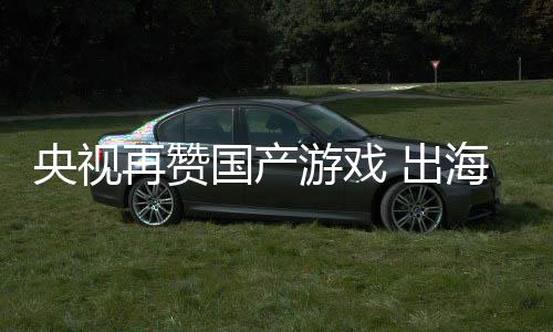 币入连人民年破千亿央视游戏续6国产再赞 出海收