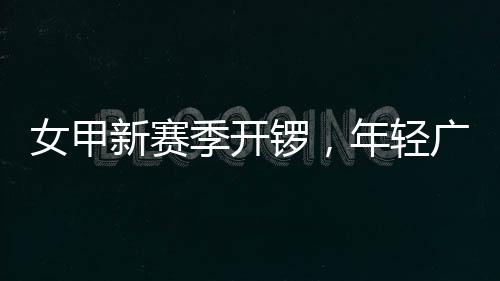 锣，女甲年轻女足季开局新赛首战收平广州