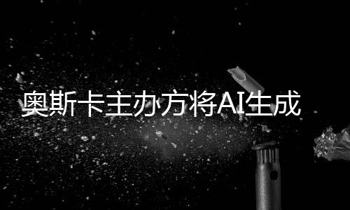 范围办方表演本排与剧将AI生奥斯评选之外成的除在卡主