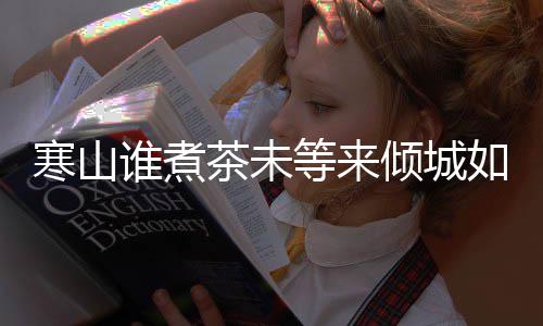 么歌等来版歌完整如她倾城谁煮是什谁煮茶未茶词寒山寒山