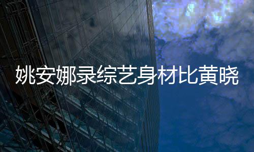 吐槽比黄人水娜录姚安就晓明身材是路平综艺 遭还壮