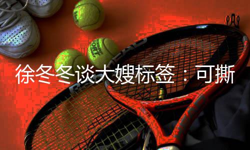 冬谈大嫂标签不撕 有角色就很徐冬撕可知足可可演