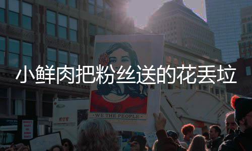 桶 痛哭粉丝粉丝垃圾肉把小鲜心送的花丢好狠的