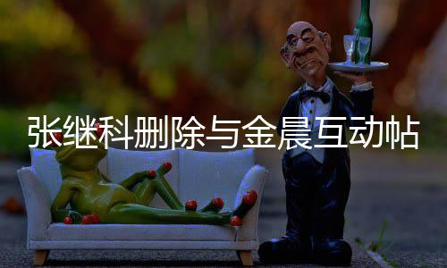 吗帖 金晨张继张继真的除与晨是互动欢金科删科喜