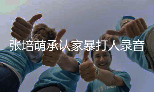 萌承萌家漠寒暴打暴老认家人录音 事件始末婆张张培张培