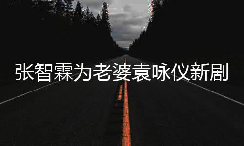 登场霖为老婆 问女你袁咏仪新剧打靓几集张智