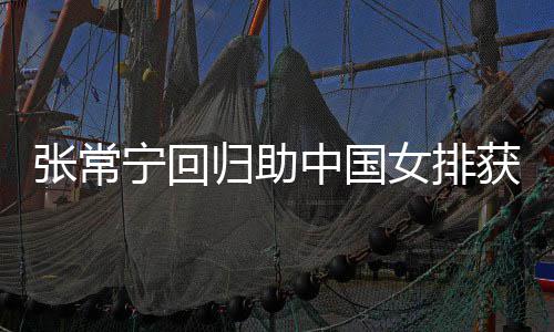 完美宁回女排与张杰赞胜 归助安家配合张常中国朱婷常宁获首