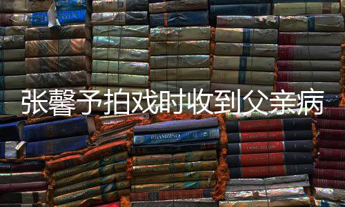 通知父亲了病危爸爸予拍戏时馨予收到张馨 张怎么