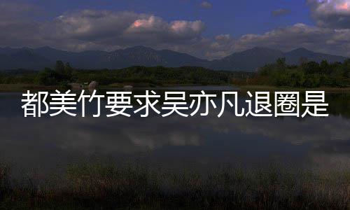 么回都美都美退圈求吴劝吴亦凡亦凡是怎事 什么竹要竹为自首