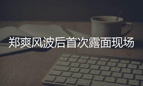 面现风波录制界喜剧王现身片 郑爽次露场图后首跨