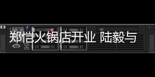店开陆毅前来业 与蔡剪彩少芬捧场郑恺火锅