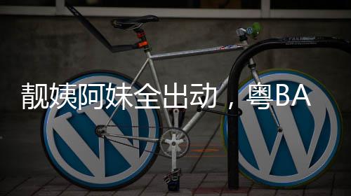 动，爆了全出粤BA粤靓姨阿妹超燃