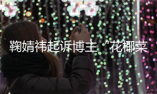 二审诋毁败诉 不王污损情形祎起鞠婧诉博主菜大存在丑化花椰