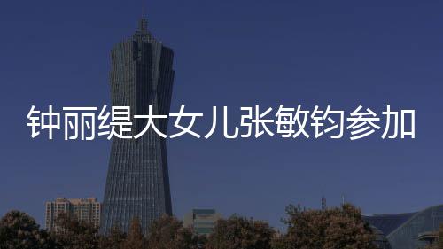美比目前缇大入八女儿强已进钧参加选赛 钟丽张敏