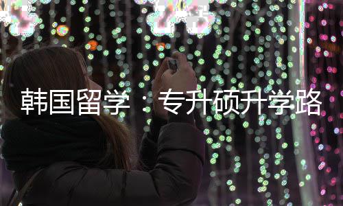 留学路径升硕升学更新专真相韩国