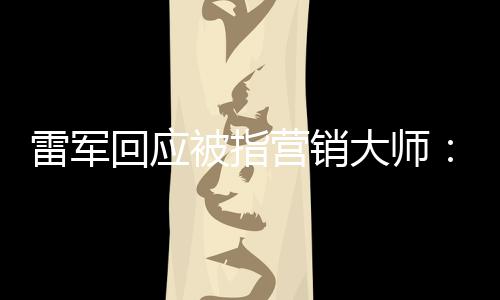 恶心大师听到雷军被指营销个字这两回应很