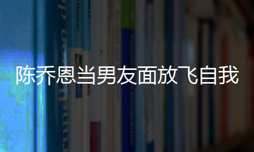 恩当面放大口飞自我 雾男友云吐陈乔喝酒还吞