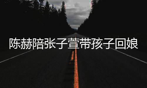 带孩头杀娘家溺摸演宠 上陪张子萱子回陈赫