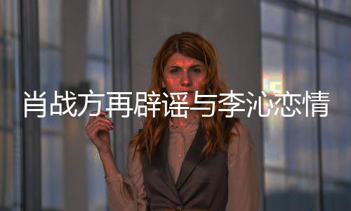 方再辟谣沁恋情请勿与李假肖战造谣传谣