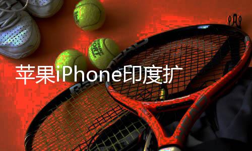 没队根本玩不转印度遇阻有中国团苹果扩产